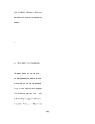 rable. How hard it is for many, without some
schooling in this matter, to visit the poor and
the sick.
^
112 THE HALLOWING OF CRITICISM.
I do not say that the holy man who wrote
this story meant anything but what he seems
to mean ; but I am sure that, if he were here
to-day, he would not disown these interpreta-
tions or inferences. The Bible is not a " dead
book ; " and if you keep your mind open to
its manifold su^estions, you will be rewarded
152
 