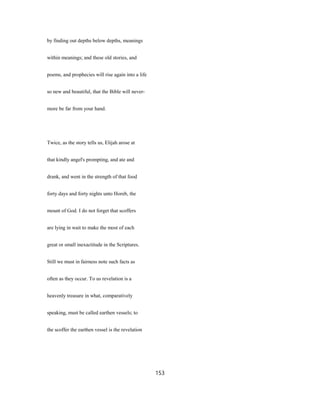 by finding out depths below depths, meanings
within meanings; and these old stories, and
poems, and prophecies will rise again into a life
so new and beautiful, that the Bible will never-
more be far from your hand.
Twice, as the story tells us, Elijah arose at
that kindly angel's prompting, and ate and
drank, and went in the strength of that food
forty days and forty nights unto Horeb, the
mount of God. I do not forget that scoffers
are lying in wait to make the most of each
great or small inexactitude in the Scriptures.
Still we must in fairness note such facts as
often as they occur. To us revelation is a
heavenly treasure in what, comparatively
speaking, must be called earthen vessels; to
the scoffer the earthen vessel is the revelation
153
 