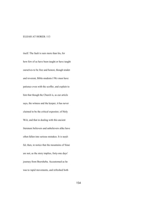 ELIJAH AT HOREB. 113
itself. The fault is ours more than his, for
how few of us have been taught or have taught
ourselves to be free and honest, though tender
and reverent, Bible-students I We must have
patience even with the scoffer, and explain to
him that though the Church is, as our article
says, the witness and the keeper, it has never
claimed to be the critical expositor, of Holy
Writ, and that in dealing with this ancient
literature believers and unbelievers alike have
often fallen into serious mistakes. It is need-
ful, then, to notice that the mountains of Sinai
are not, as the story implies, forty-one days'
journey from Beersheba. Accustomed as he
was to rapid movements, and refreshed both
154
 