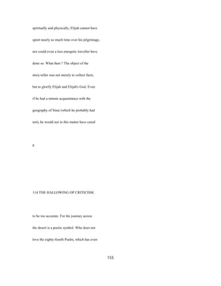 spiritually and physically, Elijah cannot have
spent nearly so much time over his pilgrimage,
nor could even a less energetic traveller have
done so. What then ? The object of the
story-teller was not merely to collect facts,
but to glorify Elijah and Elijah's God. Even
if he had a minute acquaintance with the
geography of Sinai (which he probably had
not), he would not in this matter have cared
8
114 THE HALLOWING OP CRITICISM.
to be too accurate. For the journey across
the desert is a poetic symbol. Who does not
love the eighty-fourth Psalm, which has even
155
 
