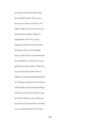 more right to be called the "psalm of life,"
than Longfellow's poem ? There, as you
know, the sweet singer says that every true
pilgrim is helped on his way by miracles, till,
after going from strength to strength, he
appears before God in Zion. In poetic
language, he expresses a fact of experience.
Faith, hope, and love can even heighten
physical vitality. Have we not sometimes seen
this exemplified in a wonderful way in unex-
pected recoveries from sickness ? Elijah, how-
ever, is not sick. Who could be weary, or
languid, or sore distressed, approaching Sinai ?
Air, landscape, and associations all combine to
stimulate body and mind in the highest degree ;
and when you reach the fair and fertile valley
in which St. Catherine's convent stands, and
see the front of Horeb rising like a wall before
you, yoii comprehend how in the revelation
156
 