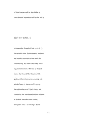 of Sinai Jehovah could be described as at
once abundant in goodness and One that will by
ELIJA H AT HOREB, 115
no means clear the guilty (Exod. xxxiv. 6, 7) :
the two sides of the Divine character, goodness
and severity, seem reflected, the one in the
verdant valley, the ^other in the darkly frown-
ing granite mountain.^ Half-way up the peak
named after Moses (Jebel Musa) is a little
garden, with a solitary cypress, a spring, and
a tank of water. A few paces off is a cave,
the traditional scene of Elijah's vision ; and
considering that from the earliest times pilgrims,
as the book of Exodus seems to show,
thronged to Sinai, I see not why it should
157
 