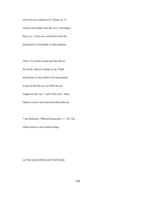 not be the cave spoken of in i Kings xix. 9 :
And he came thither unto the cave^ and lodged
there; Le.^ in the cave well known from the
descriptions of Israelitish or other pilgrims.
There % no more sacred spot than this in
the world. And yet, strange to say, Elijah
did injustice to the noblest of its associations.
It may be that the cave in which he now
lodged was the very " cleft of the rock " where
Moses is said to have been hid while Jehovah
* See Robinson, "Biblical Researches," i., 130. The
whole section is well worth reading.
ii6 THE HALLOWING OF CRITICISM.
158
 