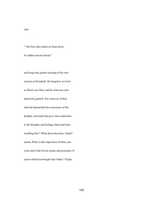 only
" The fires that rushed on Sinai down
In sudden torrents dread,"
and forgot the gentler teaching of his own
sojourn at Zarephath. He longed to see God
as Moses saw Him, and his wish was com-
paratively granted. Not, however, before
Jehovah had probed the conscience of His
prophet, and made him give clear expression
to the thoughts and feelings which had been
troubling him.* What doest thou here, Elijah?
means, What is that impression of thine own
work and of the Divine nature and principles of
action which has brought thee hither ? Elijah,
160
 