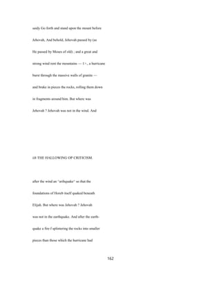 saidy Go forth and stand upon the mount before
Jehovah, And behold, Jehovah passed by (as
He passed by Moses of old) ; and a great and
strong wind rent the mountains — 1>., a hurricane
burst through the massive walls of granite —
and brake in pieces the rocks, rolling them down
in fragments around him. But where was
Jehovah ? Jehovah was not in the wind. And
ii8 THE HALLOWING OP CRITICISM.
after the wind an ^arihquake^ so that the
foundations of Horeb itself quaked beneath
Elijah. But where was Jehovah ? Jehovah
was not in the earthquake. And after the earth-
quake a fire f splintering the rocks into smaller
pieces than those which the hurricane had
162
 