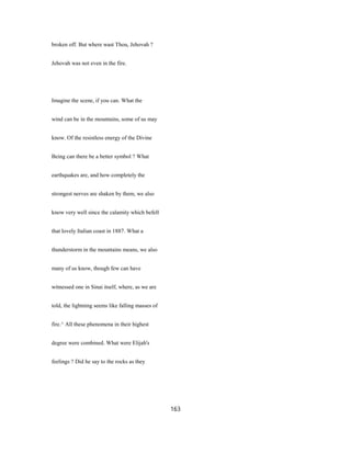 broken off. But where wast Thou, Jehovah ?
Jehovah was not even in the fire.
Imagine the scene, if you can. What the
wind can be in the mountains, some of us may
know. Of the resistless energy of the Divine
Being can there be a better symbol ? What
earthquakes are, and how completely the
strongest nerves are shaken by them, we also
know very well since the calamity which befell
that lovely Italian coast in 1887. What a
thunderstorm in the mountains means, we also
many of us know, though few can have
witnessed one in Sinai itself, where, as we are
told, the lightning seems like falling masses of
fire.^ All these phenomena in their highest
degree were combined. What were Elijah's
feelings ? Did he say to the rocks as they
163
 