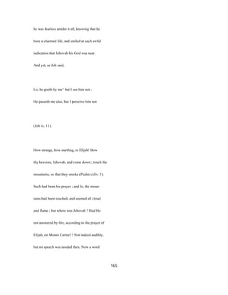 he was fearless amidst it all, knowing that he
bore a charmed life, and smiled at each awful
indication that Jehovah his God was near.
And yet, as Job said,
Lo, he goeth by me^ but I see him not ;
He passeth me also, but I perceive him not
(Job ix. 11).
How strange, how startling, to Elijah! Bow
thy heavens, Jehovah, and come down ; touch the
mountains, so that they smoke (Psalm cxliv. 5).
Such had been his prayer ; and lo, the moun-
tains had been touched, and seemed all cloud
and flame ; but where was Jehovah ? Had He
not answered by fire, according to the prayer of
Elijah, on Mount Carmel ? Not indeed audibly,
but no speech was needed then. Now a word
165
 
