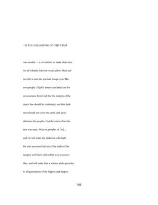 120 THE HALLOWING OF CRITICISM.
was needed — a, revelation, to make clear once
for all whether Jehovah would allow Ahab and
Jezebel to ruin the spiritual prospects of His
own people. Elijah's inmost soul cried out for
an assurance from God that the majesty of the
moral law should be vindicated, and that dark-
ness should not cover the earth, and gross
darkness the peoples ; but the voice of revela-
tion was mute. Wait on, prophet of God ;
and He will make thy darkness to be light.
He who answered Job out of the midst of the
tempest will find a still nobler way to answer
thee, and will make thee a witness and a preacher
to all generations of the highest and deepest
166
 
