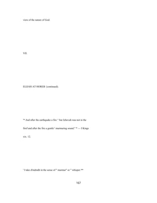 view of the nature of God.
VII.
ELIJAH AT HOREB {continued).
'* And after the earthquake a fire ^ but Jehovah was not in the
firef and after the fire a gentle^ murmuring sound." * — I Kings
xix. 12.
' I take d'mdmdh in the sense of " murmur" or " whisper.**
167
 