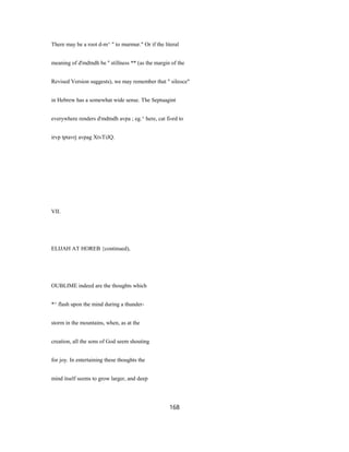 There may be a root d-m^ " to murmur." Or if the literal
meaning of d'mdtndh be '' stillness ** (as the margin of the
Revised Version suggests), we may remember that " sileoce"
in Hebrew has a somewhat wide sense. The Septuagint
everywhere renders d'mdtndh avpa ; eg.^ here, cat fi«rd to
irvp tptavrj avpag XtvTiJQ.
VII.
ELIJAH AT HOREB {continued),
OUBLIME indeed are the thoughts which
*^ flash upon the mind during a thunder-
storm in the mountains, when, as at the
creation, all the sons of God seem shouting
for joy. In entertaining these thoughts the
mind itself seems to grow larger, and deep
168
 