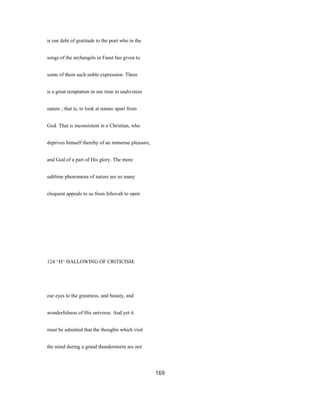is our debt of gratitude to the poet who in the
songs of the archangels in Faust has given to
some of them such noble expression. There
is a great temptation in our time to undivinize
nature ; that is, to look at nature apart from
God. That is inconsistent in a Christian, who
deprives himself thereby of an immense pleasure,
and God of a part of His glory. The more
sublime phenomena of nature are so many
eloquent appeals to us from Jehovah to open
124 ^H^ HALLOWING OF CRITICISM.
our eyes to the greatness, and beauty, and
wonderfulness of His universe. And yet it
must be admitted that the thoughts which visit
the mind during a grand thunderstorm are not
169
 