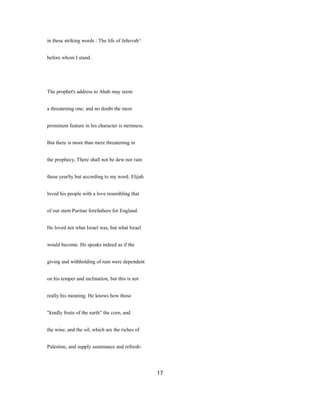 in these striking words : The life of Jehovah^
before whom I stand.
The prophet's address to Ahab may seem
a threatening one; and no doubt the most
prominent feature in his character is sternness.
But there is more than mere threatening in
the prophecy, There shall not be dew nor rain
these yearSy but according to my word. Elijah
loved his people with a love resembling that
of our stem Puritan forefathers for England.
He loved not what Israel was, but what Israel
would become. He speaks indeed as if the
giving and withholding of rain were dependent
on his temper and inclination, but this is not
really his meaning. He knows how those
"kindly fruits of the earth" the corn, and
the wine, and the oil, which are the riches of
Palestine, and supply sustenance and refresh-
17
 