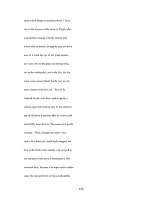 those which bring us nearest to God. This is
one of the lessons of the story of Elijah, who
was familiar enough with the sterner and
wilder side of nature, though he may not have
seen in it what the eye of the great modem
poet saw. Not in the great and strong wind,
not in the earthquake, not in the fire, did the
inner voice assure Elijah that he was in per-
sonal contact with his God. Then, as he
listened for the echo from peak to peak, a
solemn quiet fell, broken only to the attentive
ear of Elijah by a murmur akin to silence, and
beautifully described as " the sound of a gentle
whisper." Then at length the inner voice
spoke. It is Jehovah ; and Elijah wrapped his
face in the folds of his mantle, and stepped to
the entrance of the cave. I must pause a few
moments here, because it is important to under-
stand the outward form of this acted parable.
170
 