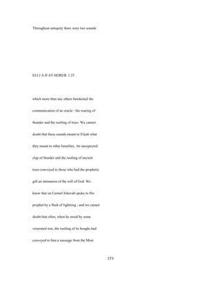 Throughout antiquity there were two sounds
ELI J A H AT HOREB. 1 25
which more than any others betokened the
communication of an oracle : the roaring of
thunder and the rustling of trees. We cannot
doubt that these sounds meant to Elijah what
they meant to other Israelites. An unexpected
clap of thunder and the rustling of ancient
trees conveyed to those who had the prophetic
gift an intimation of the will of God. We
know that on Carmel Jehovah spoke to His
prophet by a flash of lightning ; and we cannot
doubt that often, when he stood by some
venerated tree, the rustling of its boughs had
conveyed to him a message from the Most
171
 