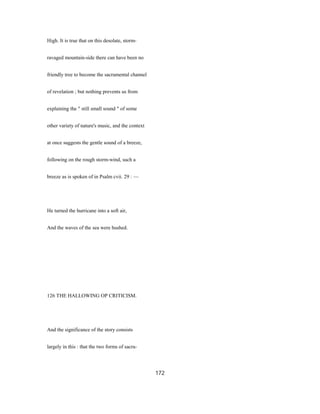 High. It is true that on this desolate, storm-
ravaged mountain-side there can have been no
friendly tree to become the sacramental channel
of revelation ; but nothing prevents us from
explaining the " still small sound " of some
other variety of nature's music, and the context
at once suggests the gentle sound of a breeze,
following on the rough storm-wind, such a
breeze as is spoken of in Psalm cvii. 29 : —
He turned the hurricane into a soft air,
And the waves of the sea were hushed.
126 THE HALLOWING OP CRITICISM.
And the significance of the story consists
largely in this : that the two forms of sacra-
172
 
