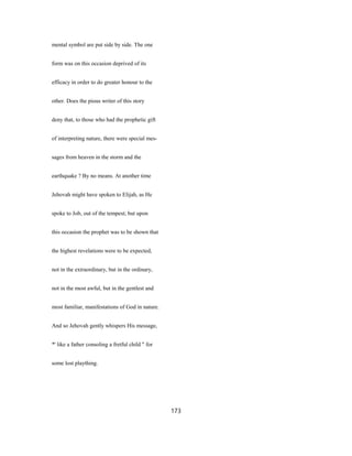 mental symbol are put side by side. The one
form was on this occasion deprived of its
efficacy in order to do greater honour to the
other. Does the pious writer of this story
deny that, to those who had the prophetic gift
of interpreting nature, there were special mes-
sages from heaven in the storm and the
earthquake ? By no means. At another time
Jehovah might have spoken to Elijah, as He
spoke to Job, out of the tempest; but upon
this occasion the prophet was to be shown that
the highest revelations were to be expected,
not in the extraordinary, but in the ordinary,
not in the most awful, but in the gentlest and
most familiar, manifestations of God in nature.
And so Jehovah gently whispers His message,
*' like a father consoling a fretful child " for
some lost plaything.
173
 