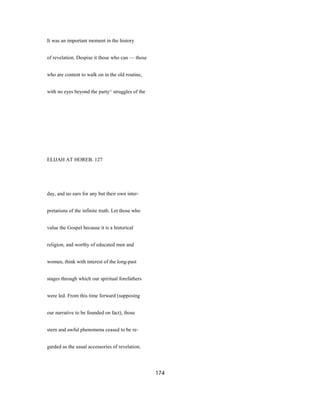 It was an important moment in the history
of revelation. Despise it those who can — those
who are content to walk on in the old routine,
with no eyes beyond the party^ struggles of the
ELIJAH AT HOREB. 127
day, and no ears for any but their own inter-
pretations of the infinite truth. Let those who
value the Gospel because it is a historical
religion, and worthy of educated men and
women, think with interest of the long-past
stages through which our spiritual forefathers
were led. From this time forward (supposing
our narrative to be founded on fact), those
stern and awful phenomena ceased to be re-
garded as the usual accessories of revelation.
174
 