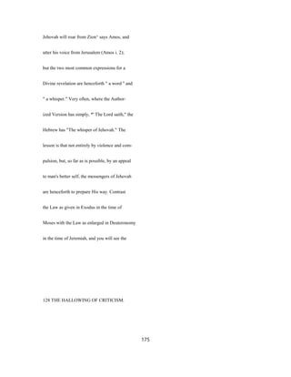 Jehovah will roar from Zion^ says Amos, and
utter his voice from Jerusalem (Amos i. 2);
but the two most common expressions for a
Divine revelation are henceforth " a word '' and
" a whisper." Very often, where the Author-
ized Version has simply, *' The Lord saith," the
Hebrew has "The whisper of Jehovah." The
lesson is that not entirely by violence and com-
pulsion, but, so far as is possible, by an appeal
to man's better self, the messengers of Jehovah
are henceforth to prepare His way. Contrast
the Law as given in Exodus in the time of
Moses with the Law as enlarged in Deuteronomy
in the time of Jeremiah, and you will see the
128 THE HALLOWING OF CRITICISM.
175
 