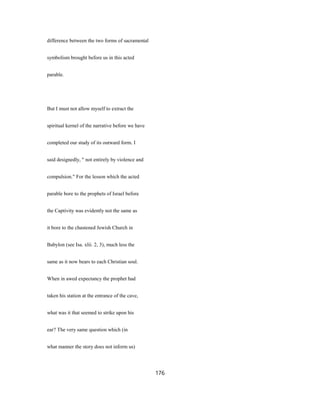 difference between the two forms of sacramental
symbolism brought before us in this acted
parable.
But I must not allow myself to extract the
spiritual kernel of the narrative before we have
completed our study of its outward form. I
said designedly, " not entirely by violence and
compulsion." For the lesson which the acted
parable bore to the prophets of Israel before
the Captivity was evidently not the same as
it bore to the chastened Jewish Church in
Babylon (see Isa. xlii. 2, 3), much less the
same as it now bears to each Christian soul.
When in awed expectancy the prophet had
taken his station at the entrance of the cave,
what was it that seemed to strike upon his
ear? The very same question which (in
what manner the story does not inform us)
176
 