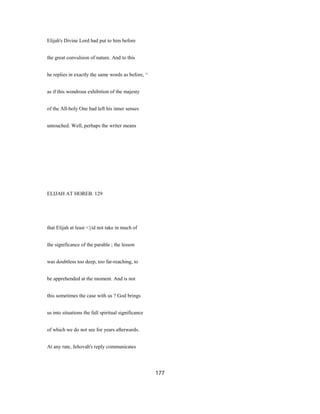 Elijah's Divine Lord had put to him before
the great convulsion of nature. And to this
he replies in exactly the same words as before, ^
as if this wondrous exhibition of the majesty
of the All-holy One had left his inner senses
untouched. Well, perhaps the writer means
ELIJAH AT HOREB. 129
that Elijah at least <}id not take in much of
the significance of the parable ; the lesson
was doubtless too deep, too far-reaching, to
be apprehended at the moment. And is not
this sometimes the case with us ? God brings
us into situations the full spiritual significance
of which we do not see for years afterwards.
At any rate, Jehovah's reply communicates
177
 