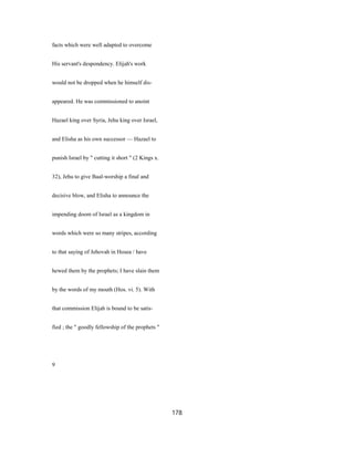 facts which were well adapted to overcome
His servant's despondency. Elijah's work
would not be dropped when he himself dis-
appeared. He was commissioned to anoint
Hazael king over Syria, Jehu king over Israel,
and Elisha as his own successor — Hazael to
punish Israel by " cutting it short " (2 Kings x.
32), Jehu to give Baal-worship a final and
decisive blow, and Elisha to announce the
impending doom of Israel as a kingdom in
words which were so many stripes, according
to that saying of Jehovah in Hosea / have
hewed them by the prophets; I have slain them
by the words of my mouth (Hos. vi. 5). With
that commission Elijah is bound to be satis-
fied ; the " goodly fellowship of the prophets "
9
178
 