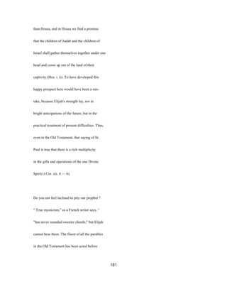 than Hosea, and in Hosea we find a promise
that the children of Judah and the children of
Israel shall gather themselves together under one
head and come up out of the land of their
captivity (Hos. i. ii). To have developed this
happy prospect here would have been a mis-
take, because Elijah's strength lay, not in
bright anticipations of the future, but in the
practical treatment of present difficulties. Thus,
even in the Old Testament, that saying of St.
Paul is true that there is a rich multiplicity
in the gifts and operations of the one Divine
Spirit (i Cor. xii. 4 — 6).
Do you not feel inclined to pity our prophet ?
" True mysticism," as a French writer says, ^
"has never sounded sweeter chords;" but Elijah
cannot hear them. The finest of all the parables
in the Old Testament has been acted before
181
 