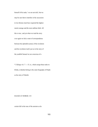 himself of his tasks,^ we are not told ; but we
may be sure that to interfere in the succession
to two thrones must have required the highest
moral courage and the most sublime faith. All
this is true ; and yet when we read the story
over again we feel a want of correspondence
between the splendid scenery of the revelation
and the revelation itself, just as in the story of
the youthful Samuel we are conscious of a
* 2 Klings viii. 7 — 15, ix., which assign these tasks to
Elisha, evidently belong to the same biography of Elijah
as the story of Naboth.
ELIJAH AT HOREB. 133
certain fall in the tone of the narrator as he
183
 