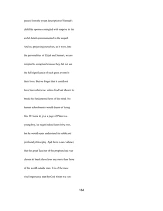 passes from the sweet description of Samuel's
childlike openness mingled with surprise to the
awful details communicated in the sequel.
And so, projecting ourselves, as it were, into
the personalities of Elijah and Samuel, we are
tempted to complain because they did not see
the full significance of such great events in
their lives. But we forget that it could not
have been otherwise, unless God had chosen to
break the fundamental laws of the mind. No
human schoolmaster would dream of doing
this. If I were to give a page of Plato to a
young boy, he might indeed learn it by rote,
but he would never understand its subtle and
profound philosophy. Apd there is no evidence
that the great Teacher of the prophets has ever
chosen to break these laws any more than those
of the world outside man. It is of the most
vital importance that the God whom we con-
184
 