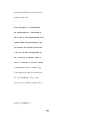 always proportioned to the mental state of the
person receiving them.
If these things are so, we cannot wonder at
and cannot seriously pity Elijah. Great as he
was, he could no more fathom the depths of this
heavenly parable than Moses could catch the
full meaning of the Decalogue, or Ten Words
of God. But why, some one may perhaps ask,
was so stimulating an experience granted to
Elijah, if his nature was so little fitted to profit
by it ? The answer is that he lived in an age
of the simplest faith, while men still believed
that to an attuned ear the thunder and the
freeze conveyed special messages from above.
ELIJAH AT HOREB. 135
186
 