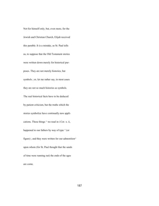 Not for himself only, but, even more, for the
Jewish and Christian Church, Elijah received
this parable. It is a mistake, as St. Paul tells
us, to suppose that the Old Testament stories
were written down merely for historical pur-
poses. They are not merely histories, but
symbols ; or, let me rather say, in most cases
they are not so much histories as symbols.
The real historical facts have to be deduced
by patient criticism, but the truths which the
stories symbolize have continually new appli-
cations. These things ^ we read in i Cor. x. ii,
happened to our fathers by way of type ^ (or
figure) ; and they were written for our admonition^
upon whom (for St. Paul thought that the sands
of time were running out) the ends of the ages
are come.
187
 