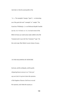 And what is it that the acted parable of the
' A. v., "for ensamples" (margin, "types") — an interesting
ase of the good old word " ensample" or " sample." The
Gceek has TVKiKuQy v.l. rvvoif Delitzsch lihydth Vmofeth
(see Isa. viii. 18; Ezek. xii. 11). A revised version of the
Bible for home use would surely render mdfeth in the Old
Testament and rvvoq in the New Testament *' type." On
this word comp. Max Mailer's recent volume of essays.
136 THE HALLOWING OF CRITICISM.
hurricane, and the earthquake, and the gently
whispering breeze conveys to us ? Unto you^
says our Lord, it is given to know the mysteries
of the kingdom of heaven. God loves to reveal
His mysteries, and I think this mystery at
188
 