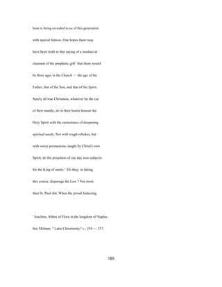 least is being revealed to us of this generation
with special fulness. One hopes there may
have been truth in that saying of a mediaeval
claimant of the prophetic gift^ that there would
be three ages in the Church — the age of the
Father, that of the Son, and that of the Spirit.
Surely all true Christians, whatever be the cut
of their mantle, do in their hearts honour the
Holy Spirit with the earnestness of deepening
spiritual needs. Not with rough rebukes, but
with sweet persuasions, taught by Christ's own
Spirit, do the preachers of our day woo subjects
for the King of saints.^ Do they, in taking
this course, disparage the Law ? Not more
than St. Paul did. When the proud Judaizing
' Joachim, Abbot of Flora in the kingdom of Naples.
See Milman, " Latin Christianity/' v., 254 — 257.
189
 