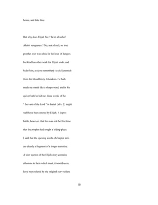 hence, and hide thee.
But why does Elijah flee ? Is he afraid of
Ahab's vengeance ? No, not afraid ; no true
prophet ever was afraid in the hour of danger ;
but God has other work for Elijah to do, and
hides him, as (you remember) He did Jeremiah
from the bloodthirsty Jehoiakim. He hath
made my mmth like a sharp sword, and in his
quiver hath he hid me; these words of the
" Servant of the Lord " in Isaiah (xlix. 2) might
well have been uttered by Elijah. It is pro-
bable, however, that this was not the first time
that the prophet had sought a hiding-place.
I said that the opening words of chapter xvii.
are clearly a fragment of a longer narrative.
A later section of the Elijah-story contains
allusions to facts which must, it would seem,
have been related by the original story-tellers
19
 