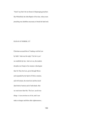 ' Need I say that I do not dream of disparaging preachers
like Whitefield, the John Baptist of his time, whose stern
preaching was doubtless necessary to break the hard rock
ELIJA H AT HOREB, 137
Christians accused him of "making void the Law
by faith," what was his reply ? Far be it; yea^
we establish the law. And so to us, the modern
disciples (as I hope) of no meaner a theologian
than St. Paul, the Law, given through Moses
and expanded by the Spirit of Christ, remains,
and will remain, the moral test and the moral
ideal both of nations and of individuals. But
we want more than this. The Law. can do two
things : it can convince us of sin, and it can
make us hunger and thirst after righteousness ;
190
 