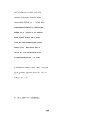 but it cannot give us strength to perform the
mandates. Oh, how many have tried in their
own strength to fulfil the Law — tried and failed,
because they wanted a Hand to guide them, and
the Law, with its Thou shall do this, stood over
against them like the stern front of Mount
Horeb. How could Moses help them to climb
the steep of duty ? Why, he even broke the
tables of the Law at Israel's first sin ; he had
no sympathy with weakness — no "Hands
of human nature in the last century ? Need I also guard
myself against the imputation of ignorance of the true
reading of Rev. xv. 3 ?
138 THE HALLOWING OF CRITICISM.
191
 