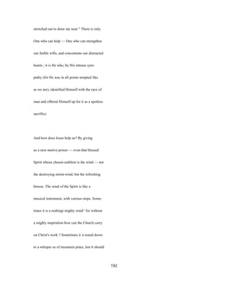 stretched out to draw me near." There is only
One who can help — One who can strengthen
our feeble wills, and concentrate our distracted
hearts ; it is He who, by His intense sym-
pathy (for He was in all points tempted like
as we are), identified Himself with the race of
man and offered Himself up for it as a spotless
sacrifice.
And how does Jesus help us? By giving
us a new motive power — even that blessed
Spirit whose chosen emblem is the wind — not
the destroying storm-wind, but the refreshing
breeze. The wind of the Spirit is like a
musical instrument, with various stops. Some-
times it is a rushingt mighty wind^ for without
a mighty inspiration how can the Church carry
on Christ's work ? Sometimes it is toned down
to a whisper as of mountain pines, lest it should
192
 