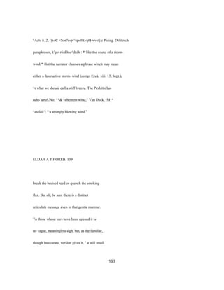' Acts ii. 2, r)x«C <Sor7r«p ^epofikvijQ wvofj c Piaiag. Delitzsch
paraphrases, k'go/ riiakhse^drdh : *' like the sound of a storm-
wind.'* But the narrator chooses a phrase which may mean
either a destructive storm- wind (comp. Ezek. xiii. 13, Sept.),
^r what we should call a stiff breeze. The Peshitto has
ruho 'aztzUAo: **& vehement wind;" Van Dyck, rM**
^asifaii^: '^a strongly blowing wind."
ELIJAH A T HOREB. 139
break the bruised reed or quench the smoking
flax. But oh, be sure there is a distinct
articulate message even in that gentle murmur.
To those whose ears have been opened it is
no vague, meaningless sigh, but, as the familiar,
though inaccurate, version gives it, " a still small
193
 