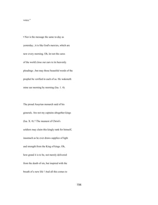 voice."
• Nor is the message the same to-day as
yesterday ; it is like God's mercies, which are
new every morning. Oh, let not the cares
of the world close our ears to its heavenly
pleadings ; but may those beautiful words of the
prophet be verified in each of us. He wakeneth
mine ear morning by morning (Isa. 1. 4).
The proud Assyrian monarch said of his
generals. Are not my captains altogether kings
(Isa. X. 8) ? The meanest of Christ's
soldiers may claim this kingly rank for himself,
inasmuch as he ever draws supplies of light
and strength from the King of kings. Oh,
how grand it is to be, not merely delivered
from the death of sin, but inspired with the
breath of a new life ! And all this comes to
194
 