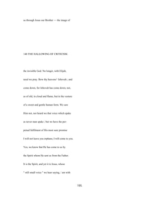 us through Jesus our Brother — the image of
140 THE HALLOWING OF CRITICISM.
the invisible God. No longer, with Elijah,
need we pray. Bow thy heavens^ Jehovah ; and
come down, for Jehovah has come down, not,
as of old, in cloud and flame, but in the vesture
of a sweet and gentle human form. We saw
Him not, nor heard we that voice which spake
as never man spake ; but we have the per-
petual fulfilment of His most sure promise
I will not leave you orphans; I will come to you.
Yes; we know that He has come to us by
the Spirit whom He sent us from the Father.
It is the Spirit, and yet it is Jesus, whose
" still small voice " we hear saying, / am with
195
 