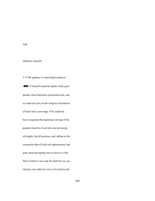 VIII.
nabotjets vineyard,
T T OW pathetic it is that Elijah could not
•■■ •*• himself sound the depths of the great
parable which had been acted before him, and
so could not carry on the religious reformation
of Israel into a new stage. If he could but
have recognized the legitimate cravings of the
popular mind for a God who was not merely
all-mighty, but all-gracious, and, adding to this
conception that of God's all-righteousness, had
gone about persuading men to receive it, like
Him of whom it was said, He shall not cry, nor
clamour, nor make his voice to be heard in the
197
 
