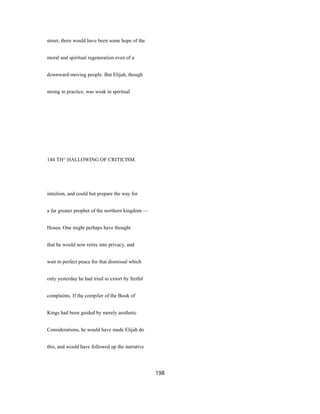 street, there would have been some hope of the
moral and spiritual regeneration even of a
downward-moving people. But Elijah, though
strong in practice, was weak in spiritual
144 TH^ HALLOWING OF CRITICISM.
intuition, and could but prepare the way for
a far greater prophet of the northern kingdom —
Hosea. One might perhaps have thought
that he would now retire into privacy, and
wait in perfect peace for that dismissal which
only yesterday he had tried to extort by fretful
complaints. If the compiler of the Book of
Kings had been guided by merely aesthetic
Considerations, he would have made Elijah do
this, and would have followed up the narrative
198
 