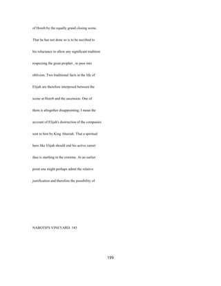 of Horeb by the equally grand closing scene.
That he has not done so is to be ascribed to
his reluctance to allow any significant tradition
respecting the great prophet , to pass into
oblivion. Two traditional facts in the life of
Elijah are therefore interposed between the
scene at Horeb and the ascension. One of
them is altogether disappointing; I mean the
account of Elijah's destruction of the companies
sent to him by King Ahaziah. That a spiritual
hero like Elijah should end his active career
thus is startling in the extreme. At an earlier
point one might perhaps admit the relative
justification and therefore the possibility of
NABOTH'S VINEYARD. 145
199
 