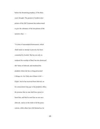 before the threatening prophecy of the three
years' drought. The greatest of modern inter-
preters of the Old Testament has endeavoured
to give the substance of the lost portion of the
narrative thus : —
"A crime of unexampled heinousness, which
Ahab made no attempt to prevent, has been
committed by Jezebel. She has not only in-
troduced the worship of Baal, but also destroyed
the* altars of Jehovah, and murdered the
prophets whom she has so long persecuted
(i Kings xix. lo). Only one of them is left —
Elijah ; but he has received from Jehovah, on
his consecration long ago to the prophetic office,
the promise that no man shall have power to
harm him, and that he need fear no one save
Jehovah ; and so in the midst of all the perse-
cutions, while others have hid themselves, he
20
 