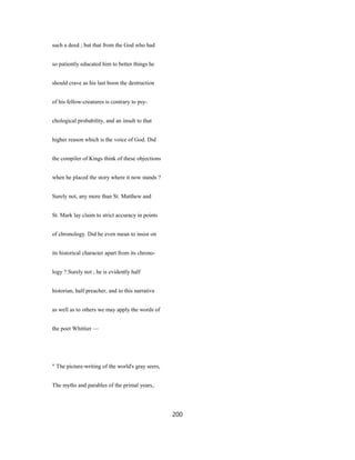 such a deed ; but that from the God who had
so patiently educated him to better things he
should crave as his last boon the destruction
of his fellow-creatures is contrary to psy-
chological probability, and an insult to that
higher reason which is the voice of God. Did
the compiler of Kings think of these objections
when he placed the story where it now stands ?
Surely not, any more than St. Matthew and
St. Mark lay claim to strict accuracy in points
of chronology. Did he even mean to insist on
its historical character apart from its chrono-
logy ? Surely not ; he is evidently half
historian, half preacher, and to this narrative
as well as to others we may apply the words of
the poet Whittier —
" The picture-writing of the world's gray seers,
The myths and parables of the primal years,.
200
 