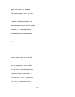 Whose letter kills, by Thee interpreted.
Take healthful meanings, fitted to our needs."
Let us then take this strange narrative, quite
apart from the story of Horeb (itself the grandest
of parables), as a symbolic representation
of the spirit of the earlier dispensation. We
10
146 THE HALLOWING OF CRITICISM.
have our Lord's authority for this. In one of
the most striking scenes of the gentle painter-
evangelist we find the "sons of thunder" —
James and John — wishing to call down fire
from heaven to consume some Samaritan
201
 