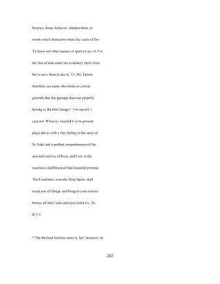 heretics. Jesus, however, rebukes them, in
words which themselves bum like coals of fire :
Ye know not what manner of spirit ye are of. For
the Son of man came not to destroy metis lives,
but to save them (Luke ix. 55, 56). I know
that there are many who think on critical
grounds that this passage does not properly
belong to the third Gospel.^ For myself, I
care not. Whoever inserted it in its present
place did so with a fine feeling of the spirit of
St. Luke and a perfect comprehension of the
aim and motives of Jesus, and I see in the
insertion a fulfilment of that beautiful promise
The Comforter, even the Holy Spirit, shall
teach you all things, and bring to your remem-
brance all that I said unto you (John xiv. 26,
R.V.).
* The Revised Version omits it. See, however, its
202
 