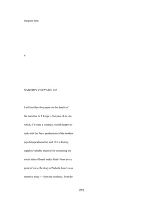 marginal note.
n
NABOTH'S VINEYARD. 147
I will not therefore pause on the details of
the narrative in 2 Kings i., but pass oh to one
which, if it were a romance, would deserve to
rank with the finest productions of the modern
psychological novelist, and, if it is history,
supplies valuable material for estimating the
social state of Israel under Ahab. From every
point of view, the story of Naboth deserves an
attentive study — from the aesthetic, from the
203
 
