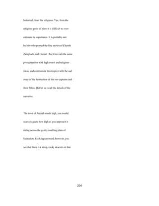 historical, from the religious. Yes, from the
religious point of view it is difficult to over-
estimate its importance. It is probably not
by him who penned the fine stories of Cherith
Zarephath, and Carmel ; but it reveals the same
preoccupation with high moral and religious
ideas, and contrasts in this respect with the sad
story of the destruction of the two captains and
their fifties. But let us recall the details of the
narrative.
The town of Jezreel stands high, you would
scarcely guess how high as you approach it
riding across the gently swelling plain of
Esdraelon. Looking eastward, however, you
see that there is a steep, rocky descent on that
204
 