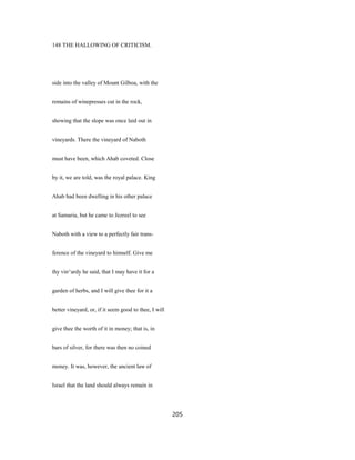 148 THE HALLOWING OF CRITICISM.
side into the valley of Mount Gilboa, with the
remains of winepresses cut in the rock,
showing that the slope was once laid out in
vineyards. There the vineyard of Naboth
must have been, which Ahab coveted. Close
by it, we are told, was the royal palace. King
Ahab had been dwelling in his other palace
at Samaria, but he came to Jezreel to see
Naboth with a view to a perfectly fair trans-
ference of the vineyard to himself. Give me
thy vin^ardy he said, that I may have it for a
garden of herbs, and I will give thee for it a
better vineyard, or, if it seem good to thee, I will
give thee the worth of it in money; that is, in
bars of silver, for there was then no coined
money. It was, however, the ancient law of
Israel that the land should always remain in
205
 
