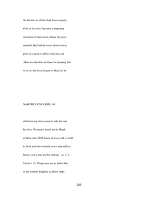the families to which it had been assigned.
Only in the case of poverty a temporary
alienation of land seems to have been per-
missible. But Naboth was evidently not so
poor as to need to sell his vineyard, and
Ahab was therefore to blame for tempting him
to do so. But let us be just to Ahab, for he
NABOTH'S VINEYARD, 149
did not at any rate propose to take the land
by force. We read in Isaiah and in Micah
of those who /(WW house to house and lay field
to field, and who violently treat a man and his
house, even a man and his heritage (Isa. v. 8 ;
Micah ii. 2). Things were not so bad as this
in the northern kingdom in Ahab's reign.
206
 
